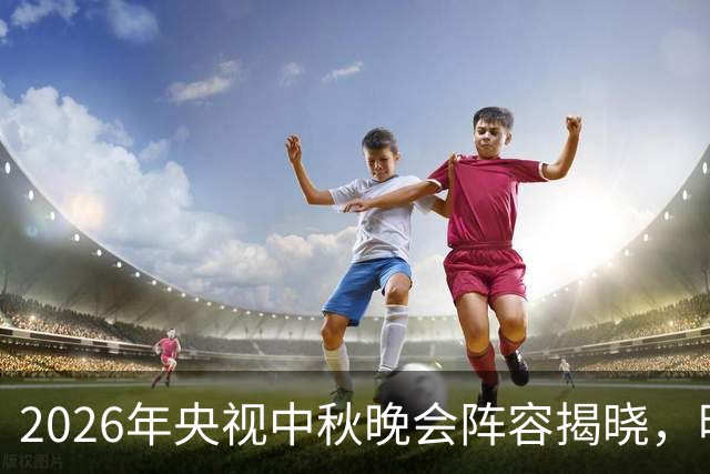 2026年央视中秋晚会阵容揭晓，明星云集引人期待